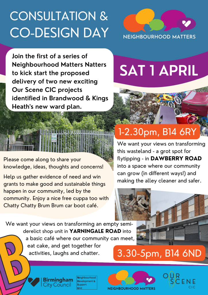 Consultation & co-design day.
Neighbourhood matters.
Sat 1 April
Join the first of a series of Neighbourhood Matters Natters to kick start the proposed delivery of two new exciting Our Scene CIC projects identified in Brandwood and Kings Heath's new ward plan.
Please come along to share your knowledge, ideas, thoughts and concerns! Help us gather evidence of need and win grants to make good sustainable things happen in our community, led by the community. Enjoy a nice free cuppa too with Chatty Chatty Brum Brum car boot cafe.
1-2.30pm, B14 6RY
We want your views on transforming this wasteland - a grot spot for flytipping - in Dawberry Road into a space where our community can grow (in different ways!) and making the alley cleaner and safer.
3.30-5pm, B14 6ND
We want your views on transforming an empty semi-derelict shop unit in Yarningdale Road into a basic cafe where our community can meet, eat cake, and get together for activities, laughs and chatter.