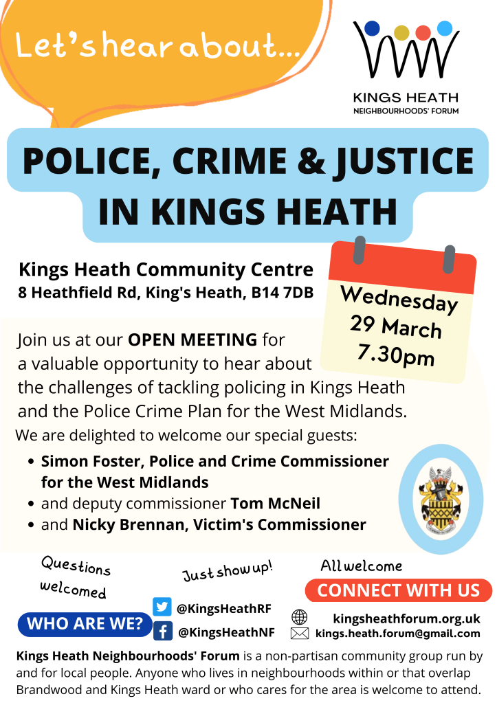 Police, Crime & Justice in Kings Heath
Kings Heath Community Centre
8 Heathfield Road, Kings Heath, B14 7DB
Join us at our open meeting for a valuable opportunity to head about the challenges of tackling policing in Kings Heath and Police Crime Plan for the West Midlands.
We are delighted to welcome our special guests:
Simon Foster, Police and Crime Commissioner for the West Midlands
and Deputy commissioner Tom McNeil
and Nicky Brennan, Victim's Commissioner